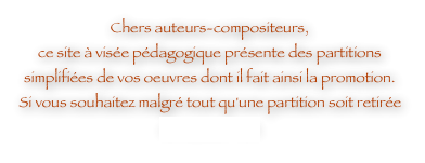 Chers auteurs-compositeurs, 
ce site à visée pédagogique présente des partitions simplifiées de vos oeuvres dont il fait ainsi la promotion. Si vous souhaitez malgré tout qu'une partition soit retirée contactez-moi.