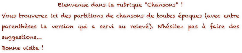 Bienvenue dans la rubrique "Chansons" ! 
Vous trouverez ici des partitions de chansons de toutes époques (avec entre parenthèses la version qui a servi au relevé). N'hésitez pas à faire des suggestions...
Bonne visite !