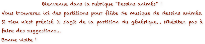 Bienvenue dans la rubrique "Dessins animés" ! 
Vous trouverez ici des partitions pour flûte de musique de dessins animés. Si rien n'est précisé il s'agit de la partition du générique... N'hésitez pas à faire des suggestions...
Bonne visite !