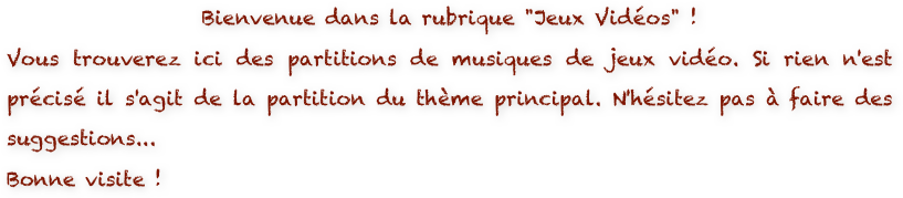 Bienvenue dans la rubrique "Jeux Vidéos" ! 
Vous trouverez ici des partitions de musiques de jeux vidéo. Si rien n'est précisé il s'agit de la partition du thème principal. N'hésitez pas à faire des suggestions...
Bonne visite !