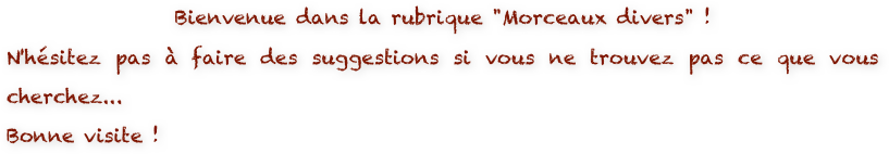 Bienvenue dans la rubrique "Morceaux divers" ! 
N'hésitez pas à faire des suggestions si vous ne trouvez pas ce que vous cherchez...
Bonne visite !