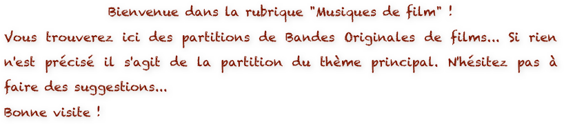 Bienvenue dans la rubrique "Musiques de film" ! 
Vous trouverez ici des partitions de Bandes Originales de films... Si rien n'est précisé il s'agit de la partition du thème principal. N'hésitez pas à faire des suggestions...
Bonne visite !