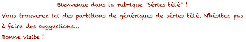 Bienvenue dans la rubrique "Séries télé" ! 
Vous trouverez ici des partitions de génériques de séries télé. N'hésitez pas à faire des suggestions...
Bonne visite !